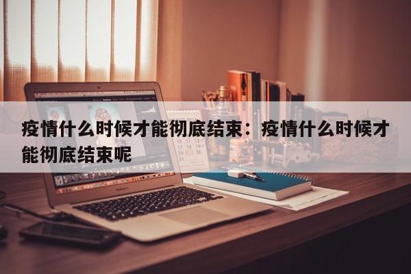 疫情什么时候才能彻底结束:疫情什么时候才能彻底结束呢