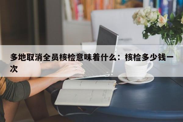 多地取消全员核检意味着什么：核检多少钱一次
