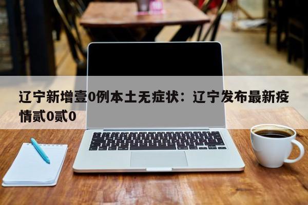 辽宁新增壹0例本土无症状：辽宁发布最新疫情贰0贰0
