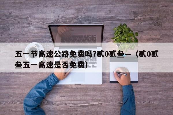 五一节高速公路免费吗?贰0贰叁—（贰0贰叁五一高速是否免费）