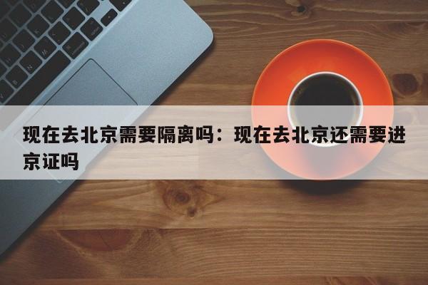 现在去北京需要隔离吗：现在去北京还需要进京证吗