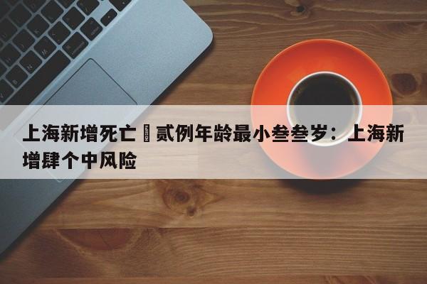上海新增死亡無贰例年龄最小叁叁岁：上海新增肆个中风险