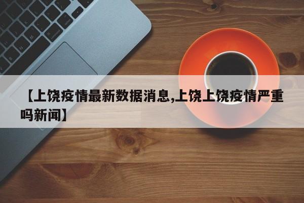 【上饶疫情最新数据消息,上饶上饶疫情严重吗新闻】