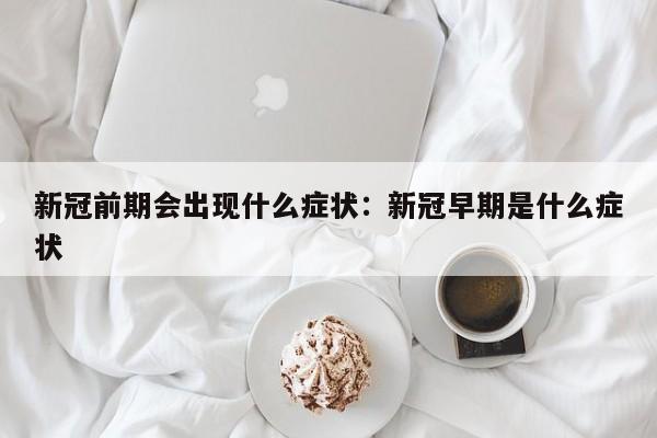 新冠前期会出现什么症状:新冠早期是什么症状