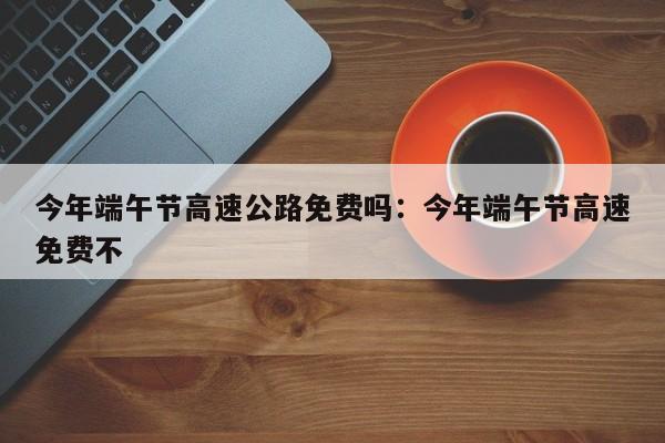 今年端午节高速公路免费吗：今年端午节高速免费不