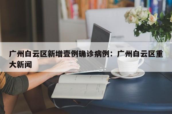 广州白云区新增壹例确诊病例：广州白云区重大新闻