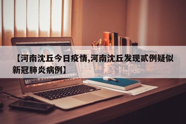 【河南沈丘今日疫情,河南沈丘发现贰例疑似新冠肺炎病例】