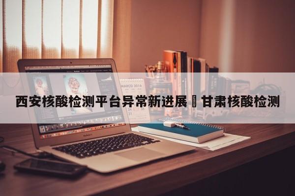 西安核酸检测平台异常新进展›甘肃核酸检测