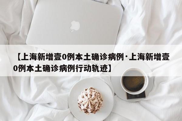 【上海新增壹0例本土确诊病例·上海新增壹0例本土确诊病例行动轨迹】