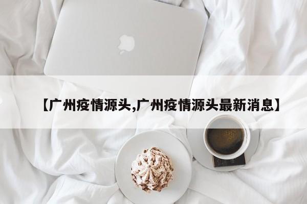 【广州疫情源头,广州疫情源头最新消息】