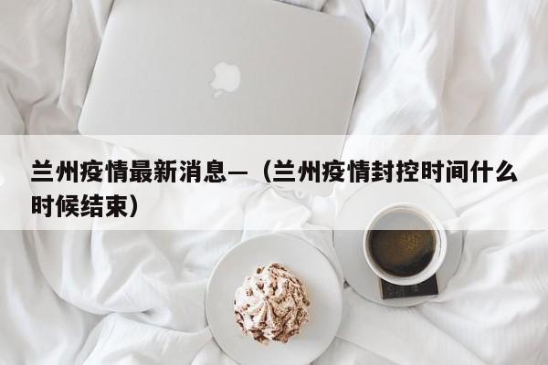 兰州疫情最新消息—（兰州疫情封控时间什么时候结束）