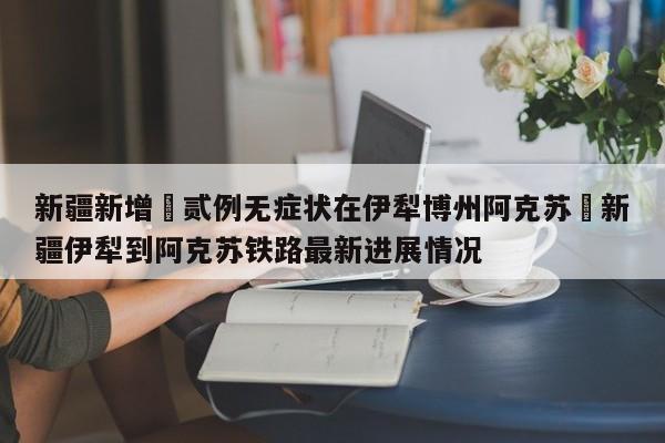 新疆新增無贰例无症状在伊犁博州阿克苏›新疆伊犁到阿克苏铁路最新进展情况