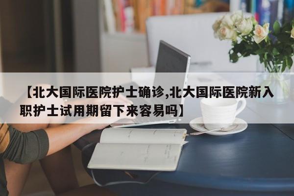 【北大国际医院护士确诊,北大国际医院新入职护士试用期留下来容易吗】