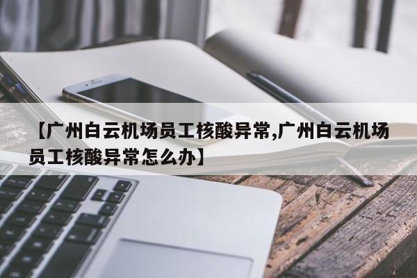 【广州白云机场员工核酸异常,广州白云机场员工核酸异常怎么办】