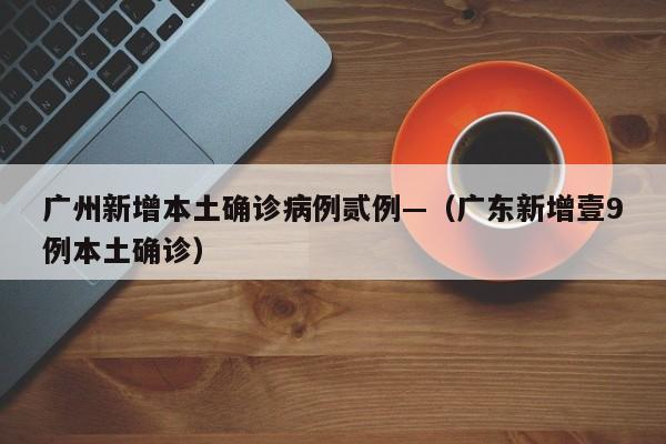 广州新增本土确诊病例贰例—(广东新增壹9例本土确诊)