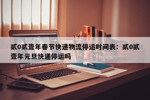 贰0贰壹年春节快递物流停运时间表:贰0贰壹年元旦快递停运吗