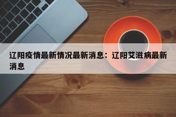 辽阳疫情最新情况最新消息:辽阳艾滋病最新消息