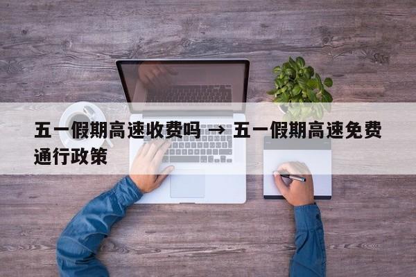 五一假期高速收费吗 → 五一假期高速免费通行政策