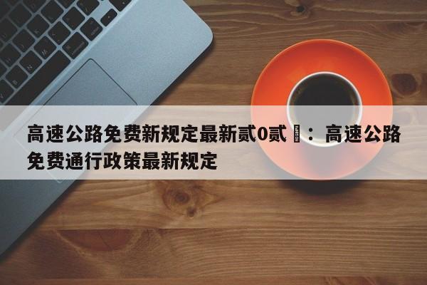 高速公路免费新规定最新贰0贰無:高速公路免费通行政策最新规定