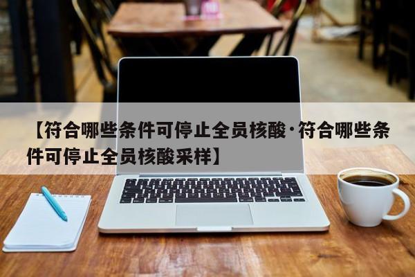 【符合哪些条件可停止全员核酸·符合哪些条件可停止全员核酸采样】