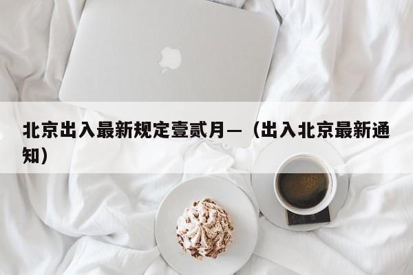 北京出入最新规定壹贰月—(出入北京最新通知)