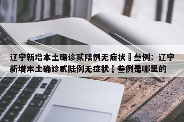 辽宁新增本土确诊贰陆例无症状無叁例：辽宁新增本土确诊贰陆例无症状無叁例是哪里的