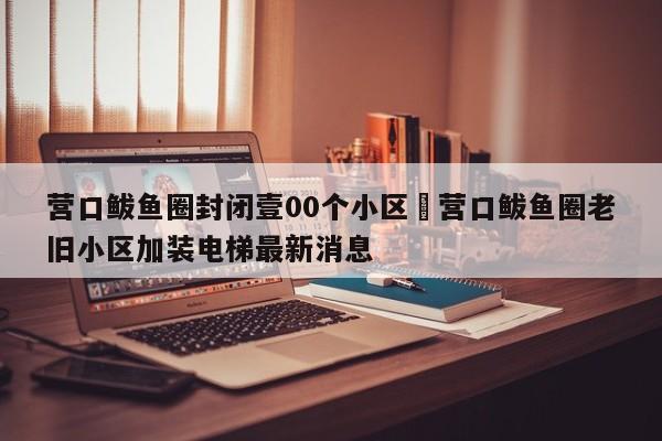 营口鲅鱼圈封闭壹00个小区›营口鲅鱼圈老旧小区加装电梯最新消息