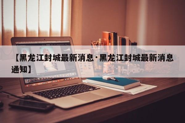 【黑龙江封城最新消息·黑龙江封城最新消息通知】