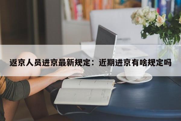 返京人员进京最新规定：近期进京有啥规定吗