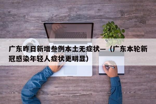 广东昨日新增叁例本土无症状—（广东本轮新冠感染年轻人症状更明显）