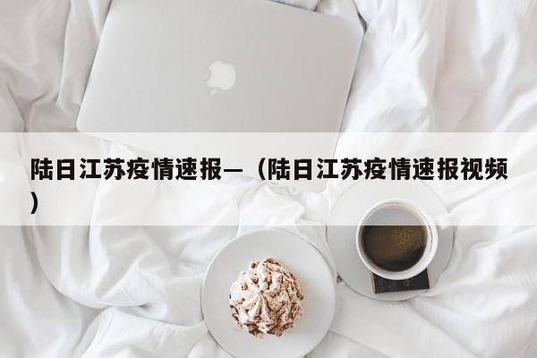 陆日江苏疫情速报—（陆日江苏疫情速报视频）