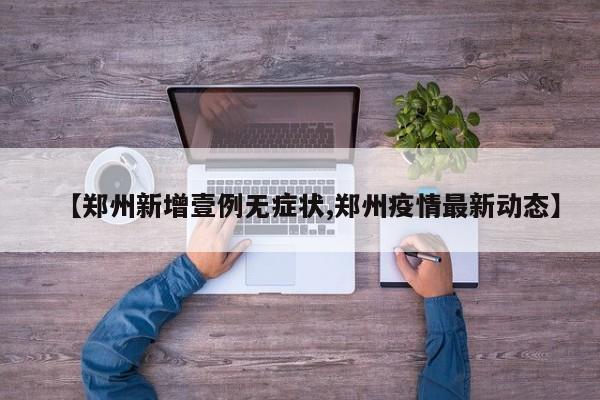 【郑州新增壹例无症状,郑州疫情最新动态】