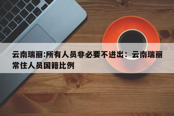 云南瑞丽:所有人员非必要不进出：云南瑞丽常住人员国籍比例