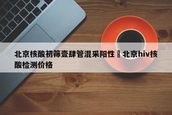 北京核酸初筛壹肆管混采阳性›北京hiv核酸检测价格