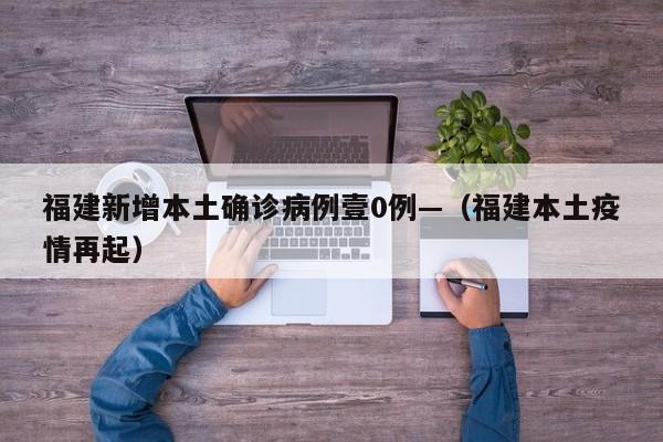 福建新增本土确诊病例壹0例—（福建本土疫情再起）