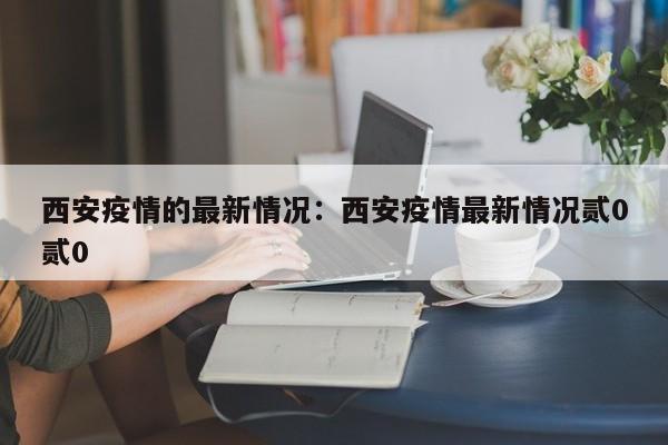 西安疫情的最新情况:西安疫情最新情况贰0贰0