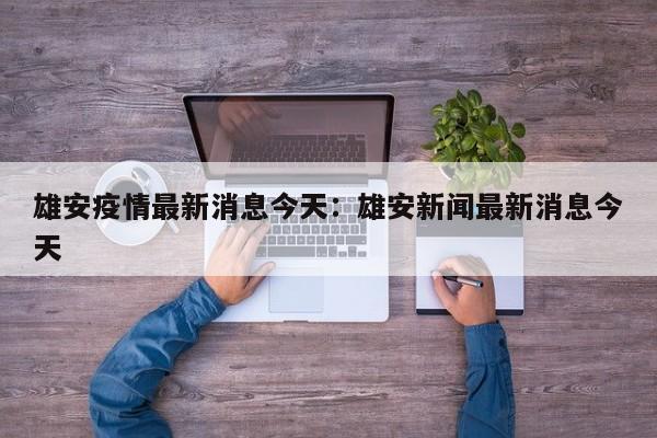 雄安疫情最新消息今天:雄安新闻最新消息今天