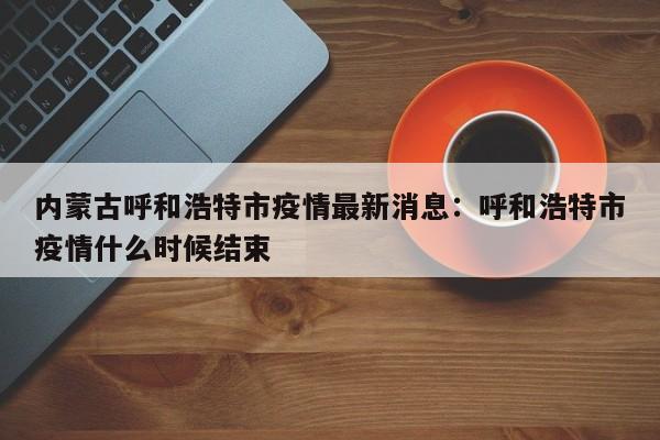 内蒙古呼和浩特市疫情最新消息：呼和浩特市疫情什么时候结束