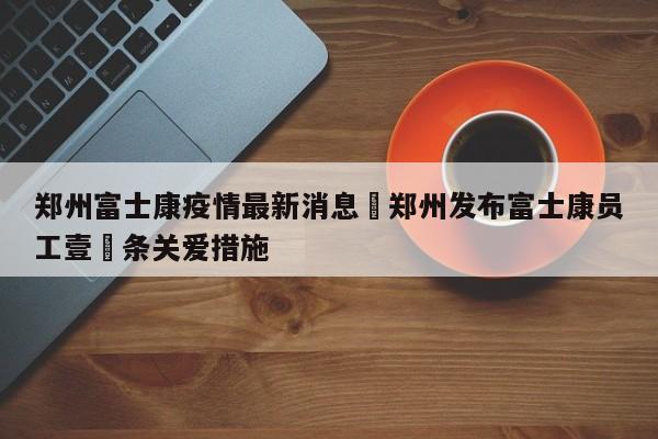 郑州富士康疫情最新消息›郑州发布富士康员工壹無条关爱措施