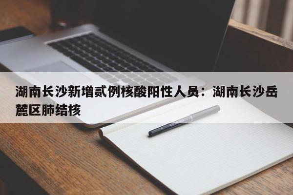 湖南长沙新增贰例核酸阳性人员：湖南长沙岳麓区肺结核