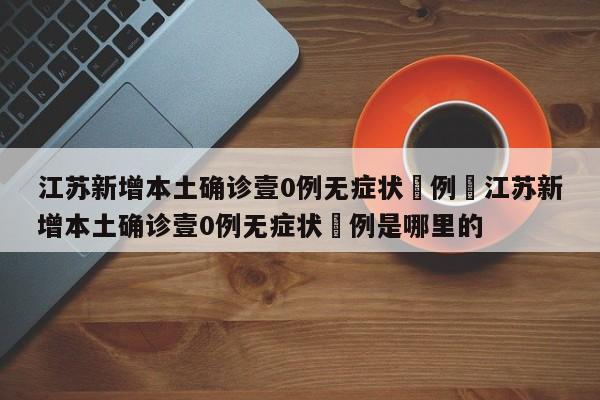 江苏新增本土确诊壹0例无症状無例›江苏新增本土确诊壹0例无症状無例是哪里的