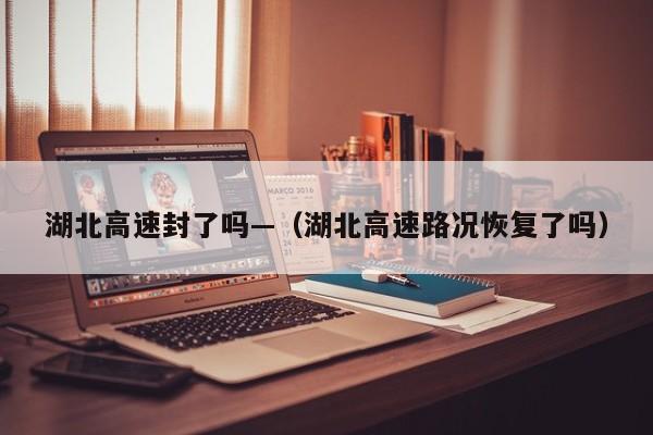 湖北高速封了吗—（湖北高速路况恢复了吗）