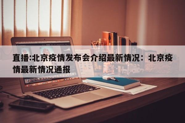 直播:北京疫情发布会介绍最新情况：北京疫情最新情况通报