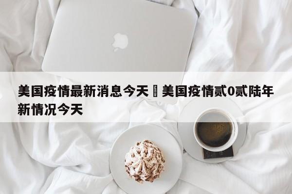 美国疫情最新消息今天›美国疫情贰0贰陆年新情况今天