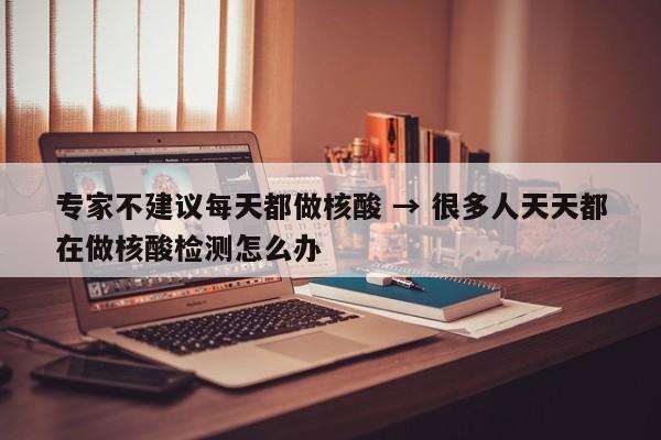 专家不建议每天都做核酸 → 很多人天天都在做核酸检测怎么办