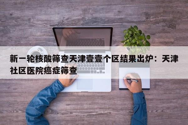 新一轮核酸筛查天津壹壹个区结果出炉：天津社区医院癌症筛查