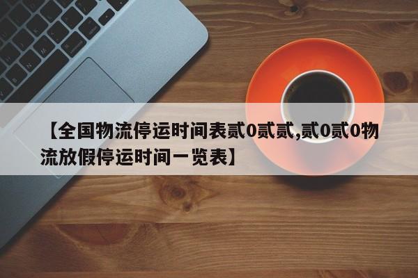 【全国物流停运时间表贰0贰贰,贰0贰0物流放假停运时间一览表】