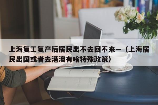 上海复工复产后居民出不去回不来—（上海居民出国或者去港澳有啥特殊政策）