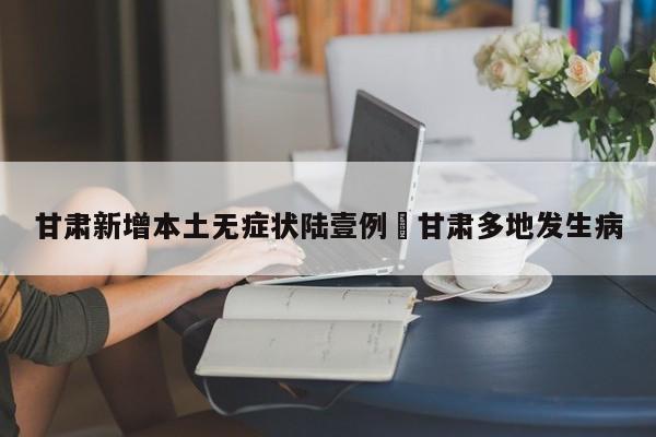 甘肃新增本土无症状陆壹例›甘肃多地发生病