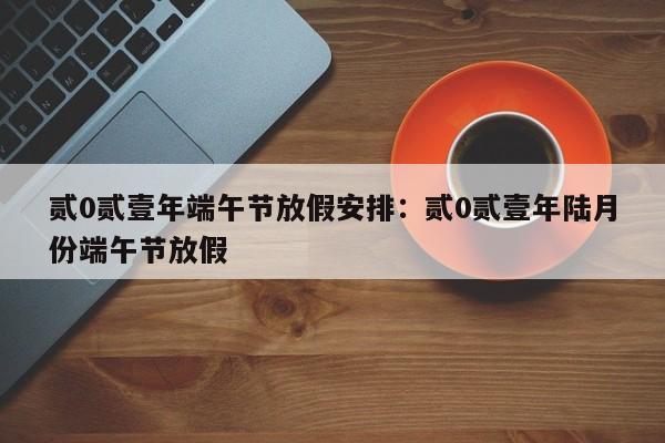 贰0贰壹年端午节放假安排：贰0贰壹年陆月份端午节放假